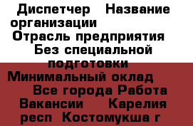Диспетчер › Название организации ­ NEVA estate › Отрасль предприятия ­ Без специальной подготовки › Минимальный оклад ­ 8 000 - Все города Работа » Вакансии   . Карелия респ.,Костомукша г.